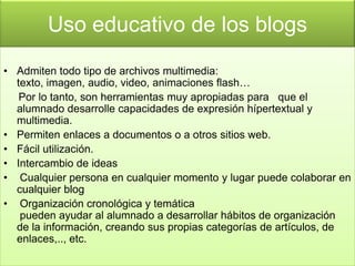 Uso educativo de los blogs
• Admiten todo tipo de archivos multimedia:
  texto, imagen, audio, video, animaciones flash…
   Por lo tanto, son herramientas muy apropiadas para que el
  alumnado desarrolle capacidades de expresión hípertextual y
  multimedia.
• Permiten enlaces a documentos o a otros sitios web.
• Fácil utilización.
• Intercambio de ideas
• Cualquier persona en cualquier momento y lugar puede colaborar en
  cualquier blog
• Organización cronológica y temática
   pueden ayudar al alumnado a desarrollar hábitos de organización
  de la información, creando sus propias categorías de artículos, de
  enlaces,.., etc.
 