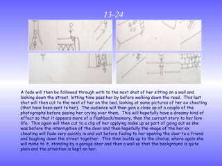13-24 A fade will then be followed through with to the next shot of her sitting on a wall and looking down the street, letting time pass her by before walking down the road.  This last shot will then cut to the next of her on the bed, looking at some pictures of her ex cheating (that have been sent to her).  The audience will then gain a close up of a couple of the photographs before seeing her crying over them.  This will hopefully have a dreamy kind of effect so that it appears more of a flashback/memory, than the current story to her love life.  This again will then cut to a clip of her applying make up as part of going out as she was before the interruption of the door and then hopefully the image of the her ex cheating will fade very quickly in and out before fading to her opening the door to a friend and laughing down the street together.  This then builds up to the chorus, where again she will mime to it, standing by a garage door and then a wall so that the background is quite plain and the attention is kept on her. 