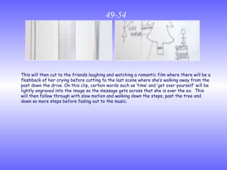 49-54 This will then cut to the friends laughing and watching a romantic film where there will be a flashback of her crying before cutting to the last scene where she’s walking away from the past down the drive. On this clip, certain words such as ‘time’ and ‘get over yourself’ will be lightly engraved into the image so the message gets across that she is over the ex.  This will then follow through with slow motion and walking down the steps, past the tree and down so more steps before fading out to the music. 