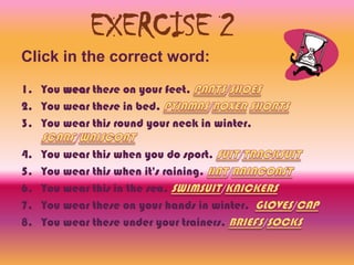 EXERCISE 2
Click in the correct word:
1. You wear these on your feet.
2. You wear these in bed.
3. You wear this round your neck in winter.

4.   You wear this when you do sport.
5.   You wear this when it's raining.
6.   You wear this in the sea.
7.   You wear these on your hands in winter.
8.   You wear these under your trainers.
 