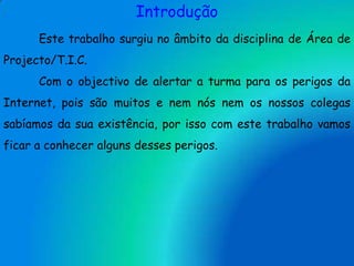 IntroduçãoEste trabalho surgiu no âmbito da disciplina de Área de Projecto/T.I.C.	Com o objectivo de alertar a turma para os perigos da Internet, pois são muitos e nem nós nem os nossos colegas sabíamos da sua existência, por isso com este trabalho vamos ficar a conhecer alguns desses perigos. 
