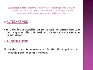 Se definen como: sistemas de comunicación que no utilizan palabras articuladas, pero que tienen suficiente nivel de estructuración para transmitir información ALTERNATIVOSVan dirigidos a aquellas personas que no tienen lenguaje oral y que resulta o imposible o demasiado costoso que lo adquieran. AUMENTATIVOSDiseñados para incrementar el habla. No suprimen el lenguaje pero, lo complementan.