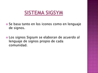sistema RebussSistema blissEs un sistema creado en 1965 por Charles Bliss. ofrece un conjunto restringido de símbolos pictográficos e ideográficos que permiten representar palabras e ideas. Los símbolos se agrupan en categorías, identificadas por diferentes colores:                - nombres, naranja                - personas, amarillo                - verbos, verde                - adjetivos, azul                - sociales, rosa Cada símbolo está formado por uno o más elementos. Las variaciones sobre el tamaño, posición, orientación o número de elementos de un símbolo, introducen más posibilidades de expresión. Otra característica del Sistema Bliss es que permite realizar un uso creativo del lenguaje: un usuario de Bliss puede combinar uno a más símbolos para crear un nuevo significado.