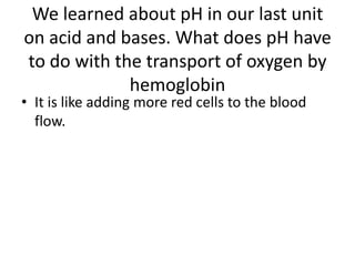 We learned about pH in our last unit on acid and bases. What does pH have to do with the transport of oxygen by hemoglobin It is like adding more red cells to the blood flow.