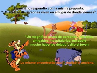 El anciano respondió con la misma pregunta: “ ¿Qué clase de personas viven en el lugar de donde vienes?”. “ Un magnífico grupo de personas, honestas,  amigables, hospitalarias, me duele  mucho haberlas dejado”, dijo el joven. “ Lo mismo encontrarás aquí”, replicó el anciano. 