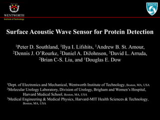 Surface Acoustic Wave Sensor for Protein Detection 1Peter D. Southland, 1Ilya I. Lifshits, 1Andrew B. St. Amour,  2Dennis J. O’Rourke, 2Daniel A. DiJohnson, 3David L. Arruda,  2Brian C-S. Liu, and 1Douglas E. Dow 1Dept. of Electronics and Mechanical, Wentworth Institute of Technology, Boston, MA, USA 2Molecular Urology Laboratory, Division of Urology, Brigham and Women’s Hospital,  Harvard Medical School, Boston, MA, USA 3Medical Engineering & Medical Physics, Harvard-MIT Health Sciences & Technology,  Boston, MA, USA 