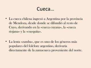 Cueca…
• La cueca chilena ingresó a Argentina por la provincia
  de Mendoza, desde donde se difundió al resto de
  Cuyo, d...