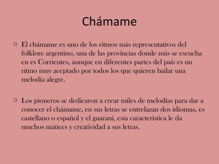 Chámame
o El chámame es uno de los ritmos más representativos del
  folklore argentino, una de las provincias donde más se...