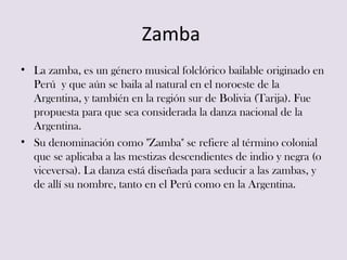 Zamba
• La zamba, es un género musical folclórico bailable originado en
  Perú y que aún se baila al natural en el noroest...