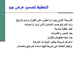 التخطيط لتصميم عرض جيد الشريحة الاولى يجب ان تحتوي على العنوان واسم وتاريخ  رتب الشرائح حسب التسلسل الذي تريد ان تعرضه اختر خلفية مناسبة حدد الصور والأصوات حدد نمط الخطوط والألوان ادعم كل شريحة ببعض المؤثرات الحركية واجعل الخاتمة هي شريحة فيها اسماء المراجع والمصادر   