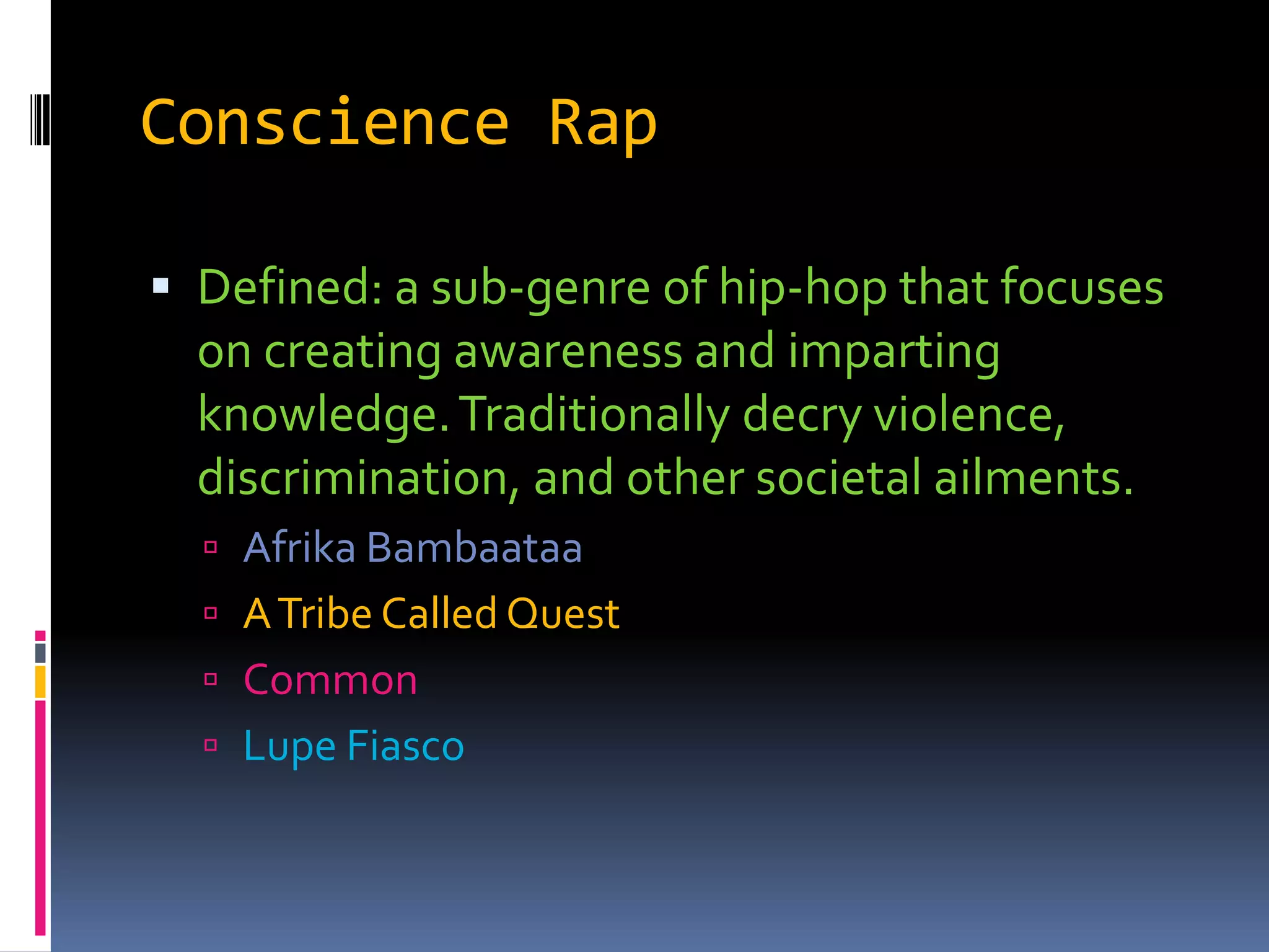 Conscience RapDefined: a sub-genre of hip-hop that focuses on creating awareness and imparting knowledge. Traditionally decry violence, discrimination, and other societal ailments.AfrikaBambaataaA Tribe Called QuestCommonLupe Fiasco