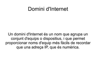 Domini d'Internet Un domini d'Internet és un nom que agrupa un conjunt d'equips o dispositius, i que permet proporcionar noms d'equip més fàcils de recordar que una adreça IP, que és numèrica. 
