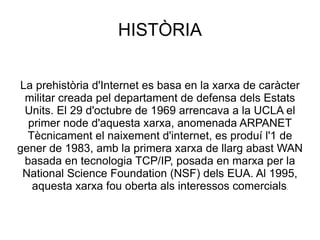 HISTÒRIA La prehistòria d'Internet es basa en la xarxa de caràcter militar creada pel departament de defensa dels Estats Units. El 29 d'octubre de 1969 arrencava a la UCLA el primer node d'aquesta xarxa, anomenada ARPANET Tècnicament el naixement d'internet, es produí l'1 de gener de 1983, amb la primera xarxa de llarg abast WAN basada en tecnologia TCP/IP, posada en marxa per la National Science Foundation (NSF) dels EUA. Al 1995, aquesta xarxa fou oberta als interessos comercials . 