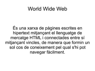World Wide Web És una xarxa de pàgines escrites en hipertext mitjançant el llenguatge de mercatge HTML i connectades entre sí mitjançant vincles, de manera que formin un sol cos de coneixement pel qual s'hi pot navegar fàcilment. 