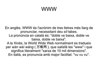 WWW En anglès, WWW és l'acrònim de tres lletres més llarg de pronunciar, necessitant deu síl·labes. La pronúncia en català és: "doble ve baixa, doble ve baixa, doble ve baixa". A la Xinès, la World Wide Web normalment es tradueix per  wàn wéi wǎng  ( 万维网 ), que satisfà les "www" i que significa literalment "xarxa de 10 mil dimensions". En italià, es pronuncia amb major facilitat: "vu vu vu". 