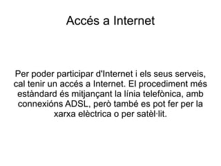 Accés a Internet Per poder participar d'Internet i els seus serveis, cal tenir un accés a Internet. El procediment més estàndard és mitjançant la línia telefònica, amb connexións ADSL, però també es pot fer per la xarxa elèctrica o per satèl·lit. 