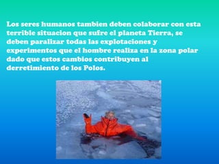Los seres humanos tambien deben colaborar con esta terrible situacion que sufre el planeta Tierra, se deben paralizar todas las explotaciones y experimentos que el hombre realiza en la zona polar dado que estos cambios contribuyen al derretimiento de los Polos.