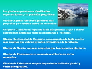 Los glaciares pueden ser clasificados según su forma y su posición geográfica: Glaciar Alpino: son de los glaciares máspequeños y se ocultan entre las montañas.Casquete Glaciar: son capas de hielo que pueden llegar a cubrir extensiones limitadas como las montañas o  volcanes.Glaciar Continental de Casquete: son casquetes de hielo mucho mas amplios que cubren grandes extensiones de territorio.Glaciar de Meseta: son mas pequeños que los casquetes glaciares.Glaciar de Piedemonte: se encuentran el las bases de las montañas .Glaciar de Exhutorio: ocupan depresiones del lecho glacial y valles encajonados.