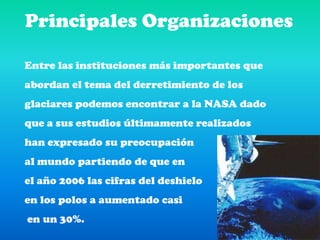 Principales OrganizacionesEntre las instituciones más importantes que abordan el tema del derretimiento de los glaciares podemos encontrar a la NASA dado que a sus estudios últimamente realizados han expresado su preocupación al mundo partiendo de que en el año 2006 las cifras del deshielo en los polos a aumentado casi en un 30%.