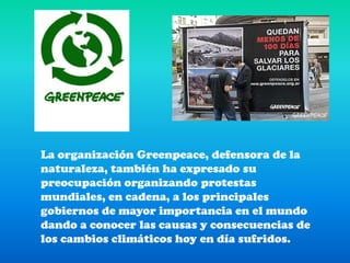 La organización Greenpeace, defensora de la naturaleza, también ha expresado su preocupación organizando protestas mundiales, en cadena, a los principales gobiernos de mayor importancia en el mundo dando a conocer las causas y consecuencias de los cambios climáticos hoy en día sufridos.