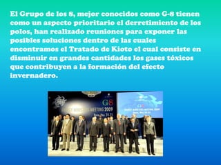 El Grupo de los 8, mejor conocidos como G-8 tienen como un aspecto prioritario el derretimiento de los polos, han realizado reuniones para exponer las posibles soluciones dentro de las cuales encontramos el Tratado de Kioto el cual consiste en disminuir en grandes cantidades los gases tóxicos que contribuyen a la formación del efecto invernadero. 