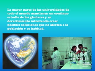La mayor parte de las universidades de todo el mundo mantienen un continuo estudio de los glaciares y su derretimiento intentando crear posibles soluciones que no afecten a la población y su habitad. 