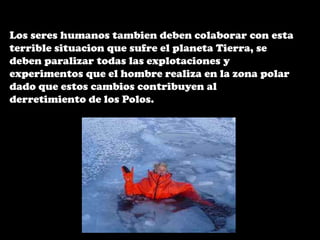 Los seres humanos tambien deben colaborar con esta terrible situacion que sufre el planeta Tierra, se deben paralizar todas las explotaciones y experimentos que el hombre realiza en la zona polar dado que estos cambios contribuyen al derretimiento de los Polos.