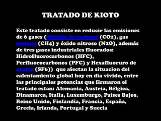 TRATADO DE KIOTOEste tratado consiste en reducir las emisiones de 6 gases (dióxido de carbono (CO2), gas metano (CH4) y óxido nitroso (N2O), además de tres gases industriales fluorados: Hidrofluorocarbonos (HFC), Perfluorocarbonos (PFC) y Hexafluoruro de azufre (SF6))  que afectan la situacion del calentamiento global hoy en dia vivido, entre las principales potencias que firmaron el tratado estan: Alemania, Austria, Bélgica, Dinamarca, Italia, Luxemburgo, Países Bajos, Reino Unido, Finlandia, Francia, España, Grecia, Irlanda, Portugal y Suecia