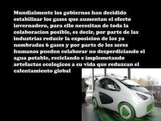 Mundialmente los gobiernos han decidido estabilizar los gases que aumentan el efecto invernadero, para ello necesitan de toda la colaboracion posible, es decir, por parte de las industrias reducir la exposicion de los ya nombrados 6 gases y por parte de los seres humanos pueden colaborar no desperdiciando el agua potable, reciclando e implemetando artefactos ecologicos a su vida que reduzcan el calentamiento global