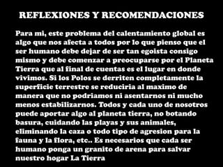 REFLEXIONES Y RECOMENDACIONESPara mi, este problema del calentamiento global es algo que nos afecta a todos por lo que pienso que el ser humano debe dejar de ser tan egoista consigo mismo y debe comenzar a preocuparse por el Planeta Tierra que al final de cuentas es el lugar en donde vivimos. Si los Polos se derriten completamente la superficie terrestre se reduciria al maximo de manera que no podriamos ni asentarnos ni mucho menos estabilizarnos. Todos y cada uno de nosotros puede aportar algo al planeta tierra, no botando basura, cuidando las playas y sus animales, eliminando la caza o todo tipo de agresion para la fauna y la flora, etc.. Es necesarios que cada ser humano ponga un granito de arena para salvar nuestro hogar La Tierra
