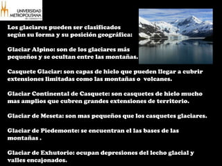 Los glaciares pueden ser clasificados según su forma y su posición geográfica: Glaciar Alpino: son de los glaciares máspequeños y se ocultan entre las montañas.Casquete Glaciar: son capas de hielo que pueden llegar a cubrir extensiones limitadas como las montañas o  volcanes.Glaciar Continental de Casquete: son casquetes de hielo mucho mas amplios que cubren grandes extensiones de territorio.Glaciar de Meseta: son mas pequeños que los casquetes glaciares.Glaciar de Piedemonte: se encuentran el las bases de las montañas .Glaciar de Exhutorio: ocupan depresiones del lecho glacial y valles encajonados.