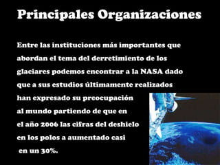 Principales OrganizacionesEntre las instituciones más importantes que abordan el tema del derretimiento de los glaciares podemos encontrar a la NASA dado que a sus estudios últimamente realizados han expresado su preocupación al mundo partiendo de que en el año 2006 las cifras del deshielo en los polos a aumentado casi en un 30%.