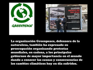 La organización Greenpeace, defensora de la naturaleza, también ha expresado su preocupación organizando protestas mundiales, en cadena, a los principales gobiernos de mayor importancia en el mundo dando a conocer las causas y consecuencias de los cambios climáticos hoy en día sufridos.