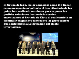 El Grupo de los 8, mejor conocidos como G-8 tienen como un aspecto prioritario el derretimiento de los polos, han realizado reuniones para exponer las posibles soluciones dentro de las cuales encontramos el Tratado de Kioto el cual consiste en disminuir en grandes cantidades los gases tóxicos que contribuyen a la formación del efecto invernadero. 