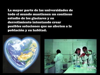 La mayor parte de las universidades de todo el mundo mantienen un continuo estudio de los glaciares y su derretimiento intentando crear posibles soluciones que no afecten a la población y su habitad. 