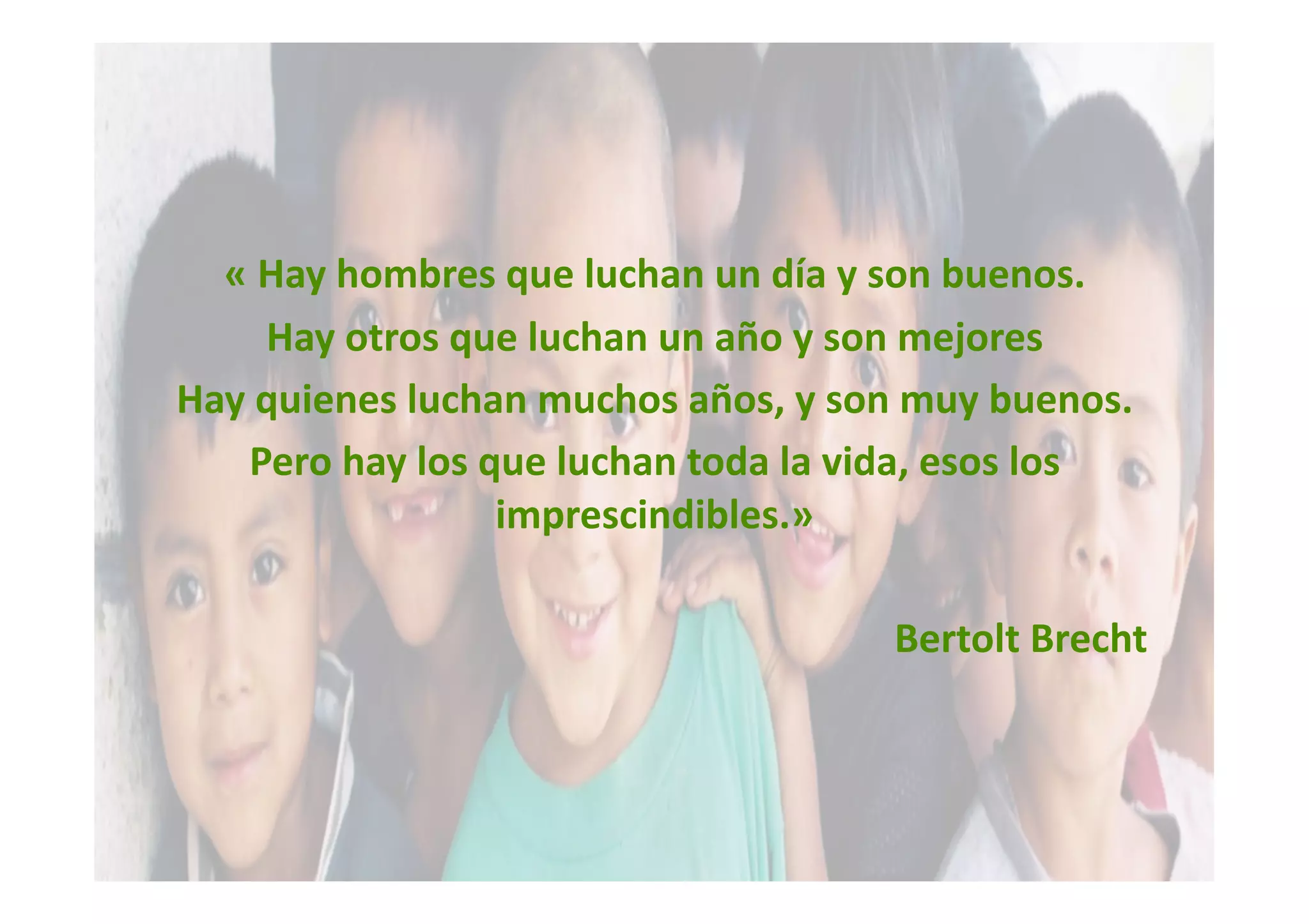 « Hay hombres que luchan un día y son buenos. 
    Hay otros que luchan un año y son mejores 
Hay quienes luchan muchos años, y son muy buenos. 
   Pero hay los que luchan toda la vida, esos los 
                 imprescindibles.» 

                                     Bertolt Brecht 
 
