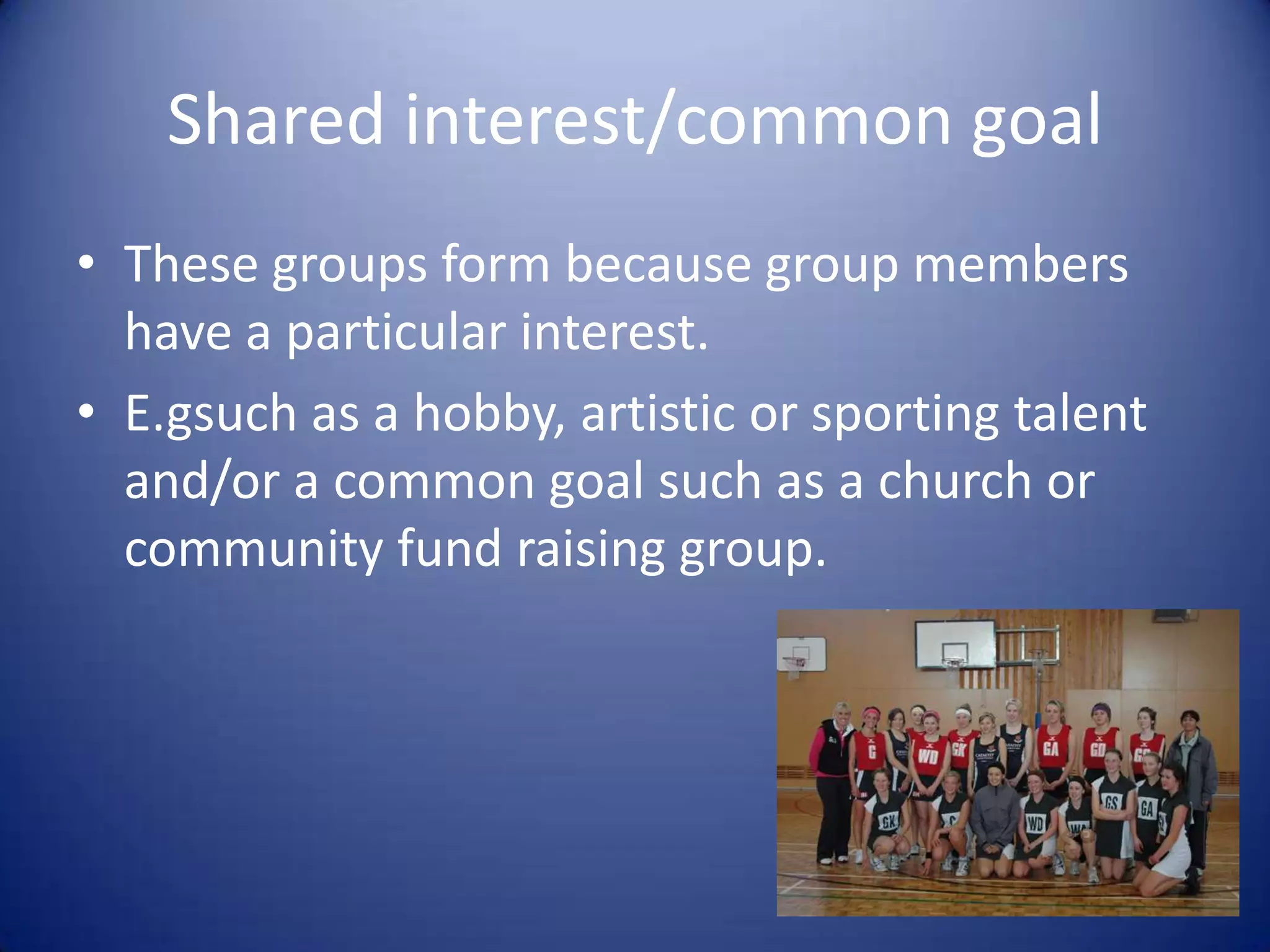 Shared interest/common goalThese groups form because group members have a particular interest.E.gsuch as a hobby, artistic or sporting talent and/or a common goal such as a church or community fund raising group.