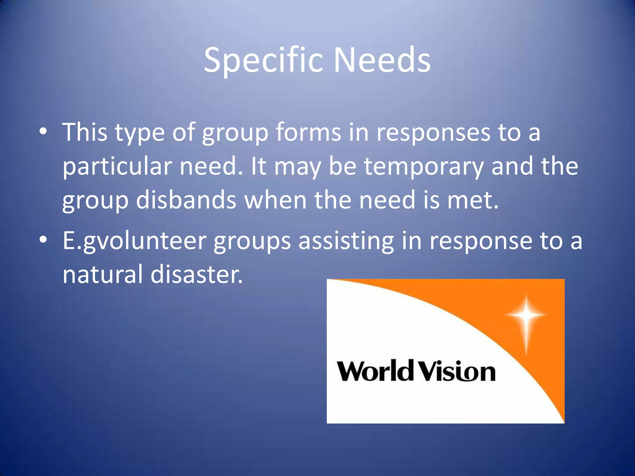 Specific NeedsThis type of group forms in responses to a particular need. It may be temporary and the group disbands when the need is met.E.gvolunteer groups assisting in response to a natural disaster.