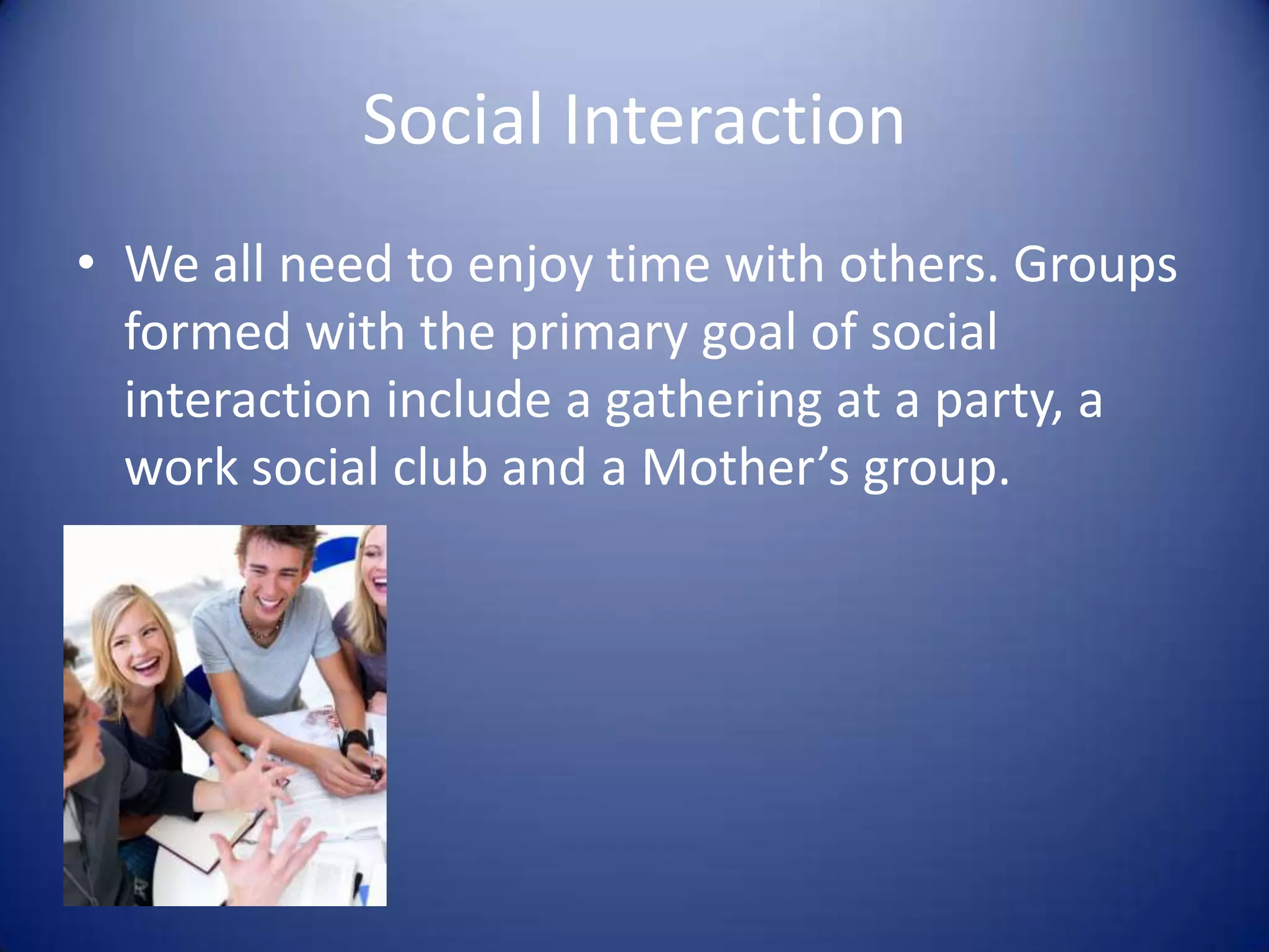 Social InteractionWe all need to enjoy time with others. Groups formed with the primary goal of social interaction include a gathering at a party, a work social club and a Mother’s group.
