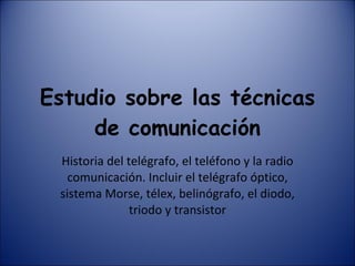 Estudio sobre las técnicas de comunicación Historia del telégrafo, el teléfono y la radio comunicación. Incluir el telégrafo óptico, sistema Morse, télex, belinógrafo, el diodo, triodo y transistor 