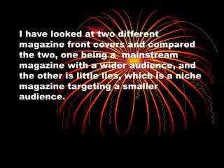 I have looked at two different magazine front covers and compared the two, one being a  mainstream magazine with a wider audience, and the other is little lies, which is a niche magazine targeting a smaller audience. 