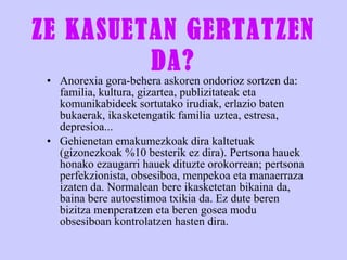 ZE KASUETAN GERTATZEN DA? Anorexia gora-behera askoren ondorioz sortzen da: familia, kultura, gizartea, publizitateak eta komunikabideek sortutako irudiak, erlazio baten bukaerak, ikasketengatik familia uztea, estresa, depresioa... Gehienetan emakumezkoak dira kaltetuak (gizonezkoak %10 besterik ez dira). Pertsona hauek honako ezaugarri hauek dituzte orokorrean; pertsona perfekzionista, obsesiboa, menpekoa eta manaerraza izaten da. Normalean bere ikasketetan bikaina da, baina bere autoestimoa txikia da. Ez dute beren bizitza menperatzen eta beren gosea modu obsesiboan kontrolatzen hasten dira. 