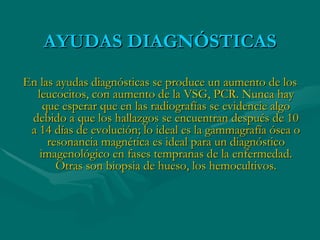 AYUDAS DIAGNÓSTICAS En las ayudas diagnósticas se produce un aumento de los leucocitos, con aumento de la VSG, PCR. Nunca hay que esperar que en las radiografías se evidencie algo debido a que los hallazgos se encuentran después de 10 a 14 días de evolución; lo ideal es la gammagrafía ósea o resonancia magnética es ideal para un diagnóstico imagenológico en fases tempranas de la enfermedad. Otras son biopsia de hueso, los hemocultivos. 