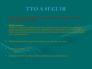 TTO A SEGUIR Cuyo objetivo es curar la infección y reducir al mínimo las complicaciones a largo plazo, puede incluir lo siguiente: Medicamentos. Puede ser necesaria la administración de antibióticos por vía intravenosa (IV), que puede requerir hospitalización o ser ambulatoria. El tratamiento de la osteomielitis por medio de antibióticos por vía intravenosa u oral puede ser muy intenso y prolongarse por muchas semanas. Monitorización de los sucesivos exámenes de rayos X y de sangre. Control del dolor. Reposo en cama o restricción del movimiento de la zona afectada. 