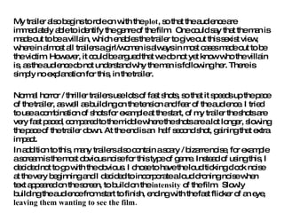 My trailer also begins to role on with the  plot , so that the audience are immediately able to identify the genre of the film.  One could say that the man is made out to be a villain, which enables the trailer to give out this sexist view, where in almost all trailers a girl/women is always in most cases made out to be the victim. However, it could be argued that we do not yet know who the villain is, as the audience do not understand why the man is following her. There is simply no explanation for this, in the trailer.  Normal horror / thriller trailers use lots of fast shots, so that it speeds up the pace of the trailer, as well as building on the tension and fear of the audience. I tried to use a combination of shots for example at the start, of my trailer the shots are very fast paced, compared to the middle where the shots are a lot longer, slowing the pace of the trailer down. At the end is an  half second shot, gaining that extra impact.  In addition to this, many trailers also contain a scary / bizarre noise, for example a scream is the most obvious noise for this type of genre. Instead of using this, I decided not to go with the obvious. I chose to have the loud ticking clock noise at the very beginning and I decided to incorporate a loud droning noise when text appeared on the screen, to build on the  intensity  of the film.  Slowly building the audience from start to finish, ending with the fast flicker of an eye,  leaving them wanting to see the film.   