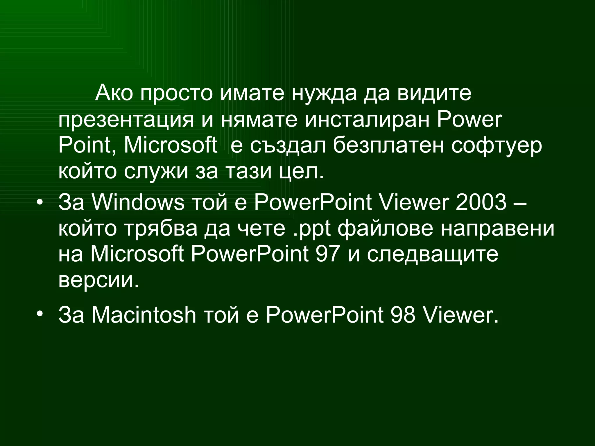Ако просто имате нужда да видите презентация и нямате инсталиран Power Point,  Microsoft   е създал безплатен софтуер който служи за тази цел. За   Windows  той е   PowerPoint   Viewer  2003   –  който трябва да чете   .ppt  файлове направени на  Microsoft PowerPoint  97  и следващите версии . За  Macintosh  той е  PowerPoint 98 Viewer.   