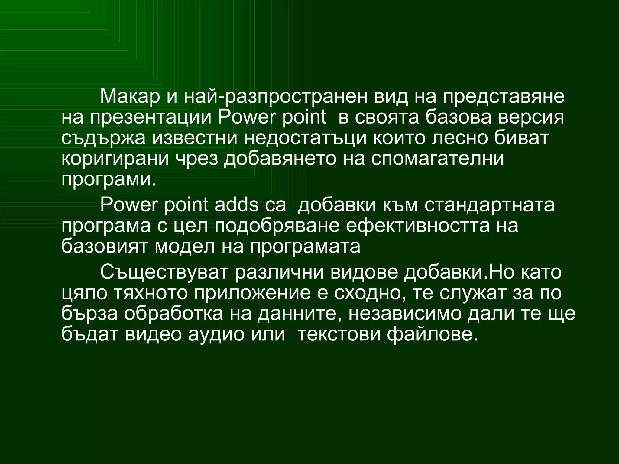 Макар и най-разпространен вид на представяне на презентации  Power point  в своята базова версия съдържа известни недостатъци които лесно биват коригирани чрез добавянето на спомагателни програми. Power point adds  са  добавки към стандартната програма с цел подобряване ефективността на базовият модел на програмата Съществуват различни видове добавки.Но като цяло тяхното приложение е сходно, те служат за по бърза об р аботка на данните, независимо дали те ще бъдат видео аудио или  текстови файлове . 