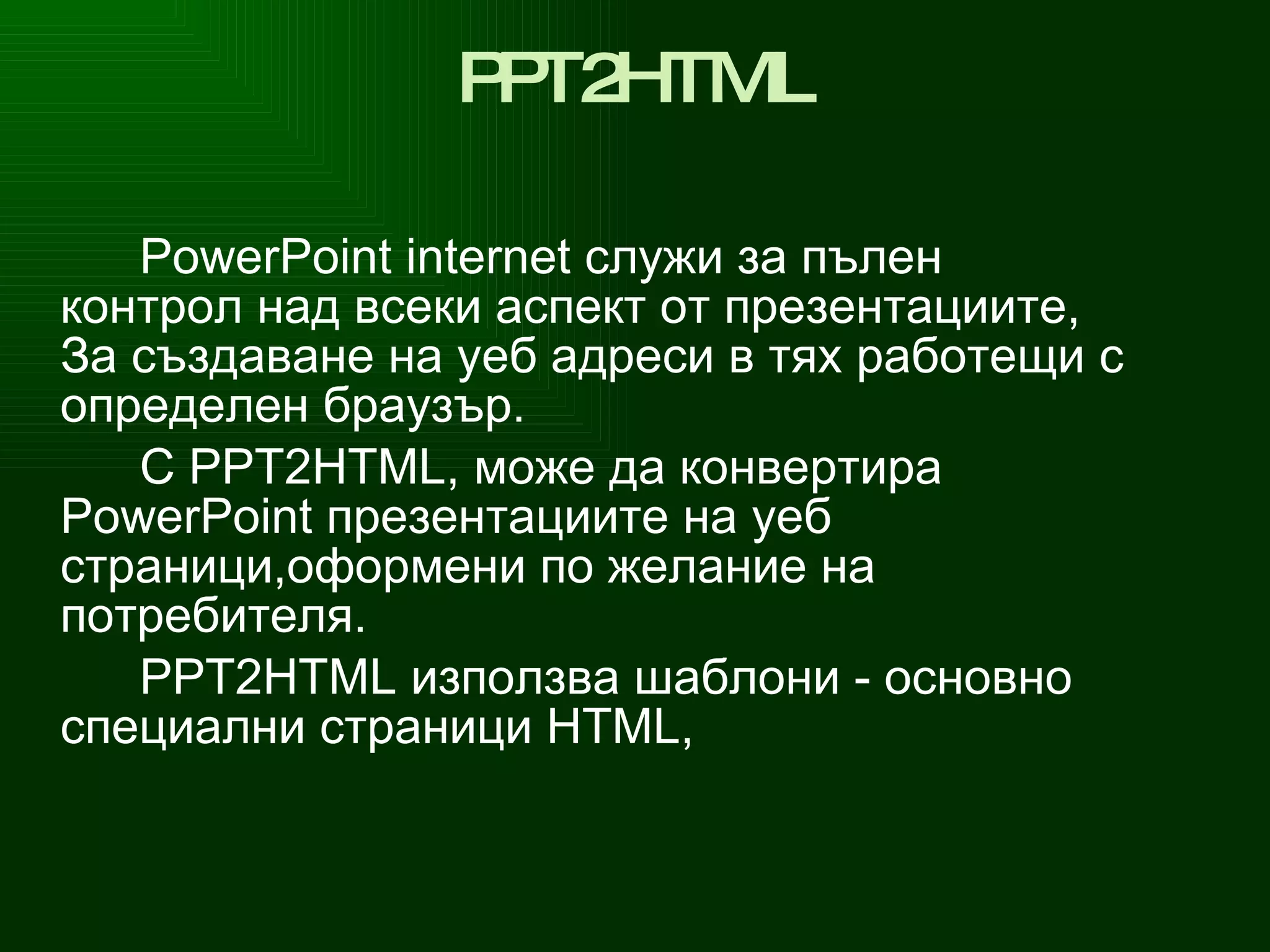 PPT 2 HTML PowerPoint internet  служи за  пълен контрол над всеки аспект от презентациите, За създаване на уеб  адреси в тях  работещи  с определен  браузър. С  PPT 2 HTML , може да конвертира  PowerPoint  презентациите на уеб страници, o формени по желание на потребителя. PPT 2 HTML  използва шаблони - основно специални страници  HTML ,  