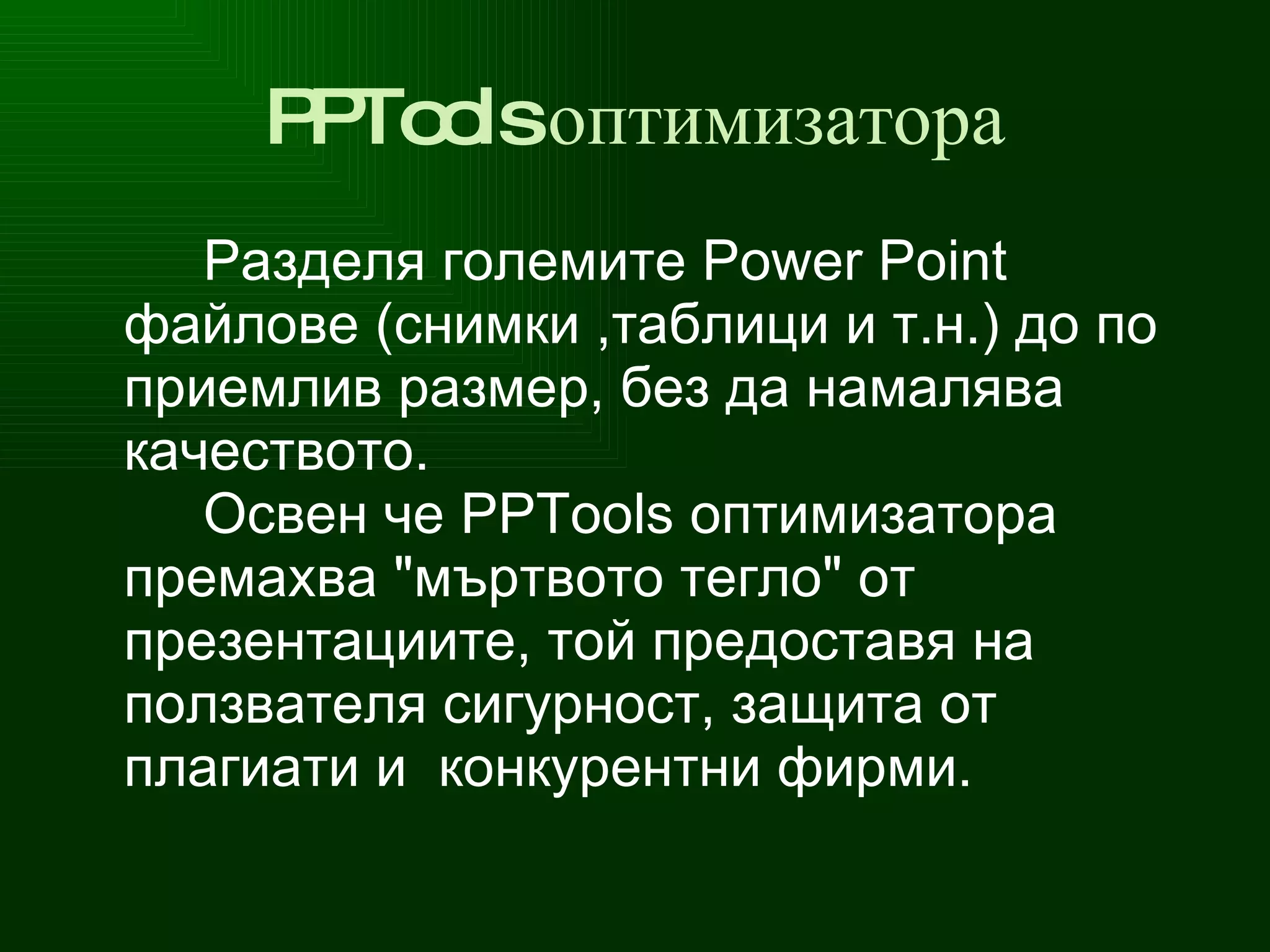 PPTools  оптимизатора Разделя   големите  Power Point  файлове  (снимки ,таблици и т.н.)  до  по приемлив разме р, без да  намалява  качество то .  Освен че  PPTools  оптимизатора премахва " мъртвото тегло " от  п резентации те , т ой предоставя на ползвателя сигурност, защита от плагиати и  конкурентни фирми. 