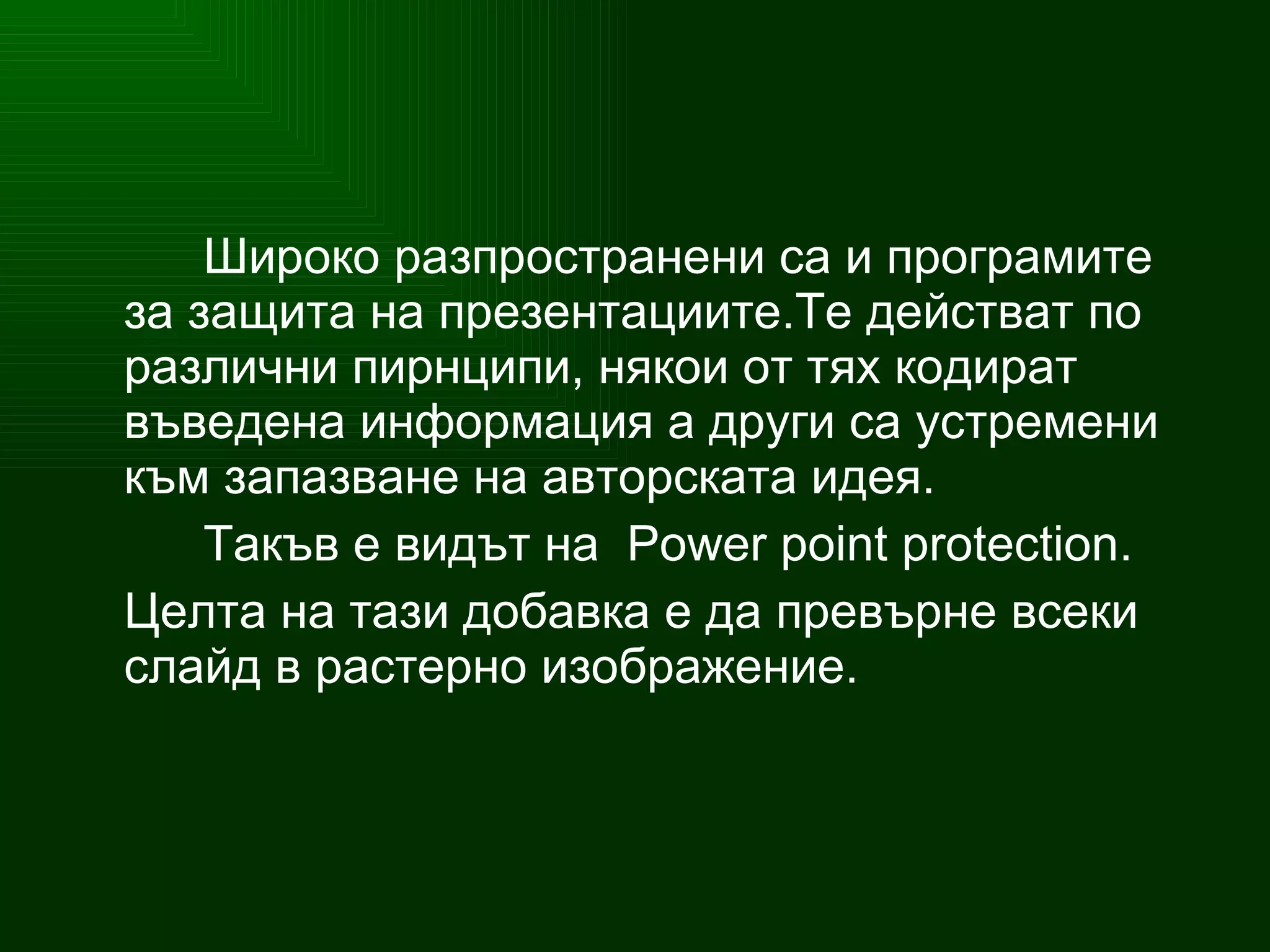 Широко разпространени са и програмите за защита на презентациите.Те действат по различни пирнципи, някои от тях кодират въведена информация а други са устремени към запазване на авторската идея. Такъв е видът на   Power point protection. Целта на тази добавка е да превърне всеки слайд в растерно изображение. 
